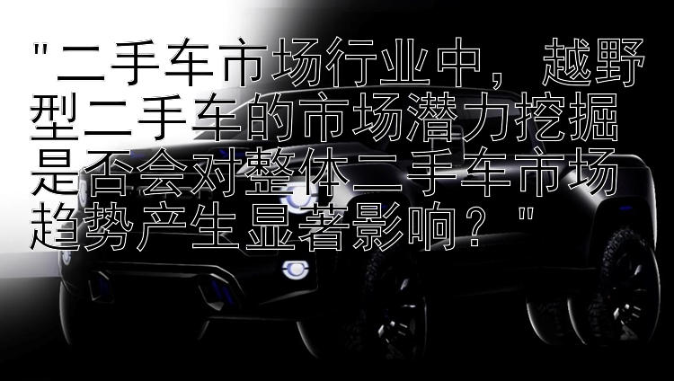 二手车市场行业中，越野型二手车的市场潜力挖掘是否会对整体二手车市场趋势产生显著影响？