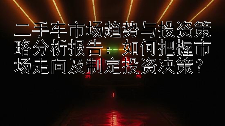 二手车市场趋势与投资策略分析报告：如何把握市场走向及制定投资决策？