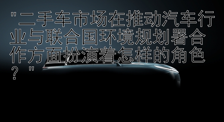 二手车市场在推动汽车行业与联合国环境规划署合作方面扮演着怎样的角色？