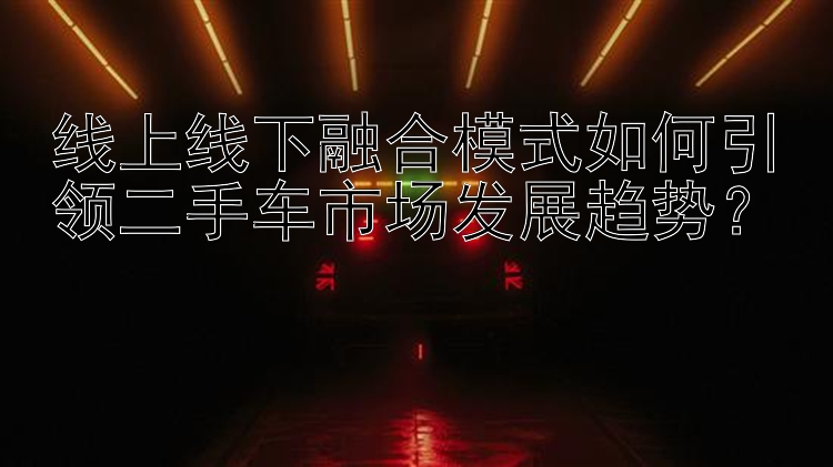 线上线下融合模式如何引领二手车市场发展趋势？