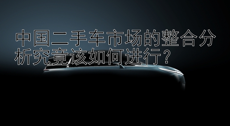 中国二手车市场的整合分析究竟该如何进行？