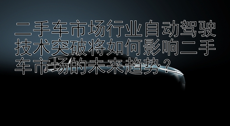 二手车市场行业自动驾驶技术突破将如何影响二手车市场的未来趋势？