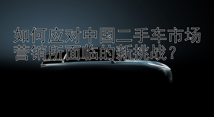 如何应对中国二手车市场营销所面临的新挑战？