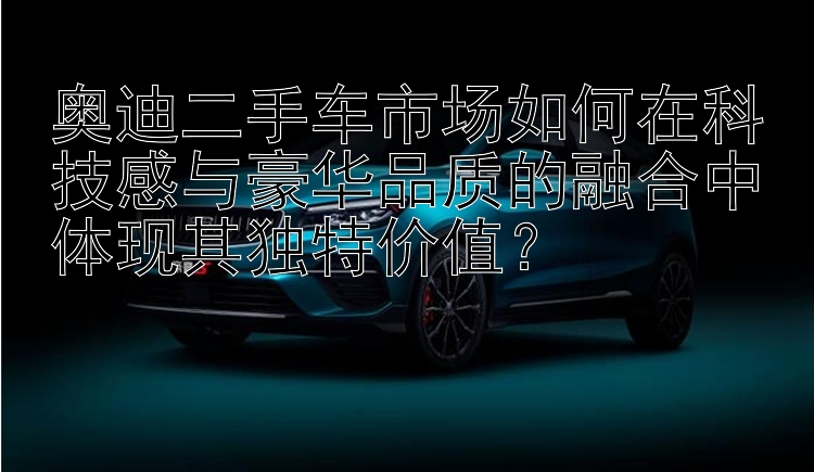 奥迪二手车市场如何在科技感与豪华品质的融合中体现其独特价值？