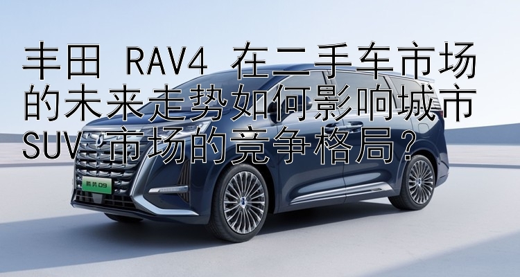 丰田 RAV4 在二手车市场的未来走势如何影响城市 SUV 市场的竞争格局？