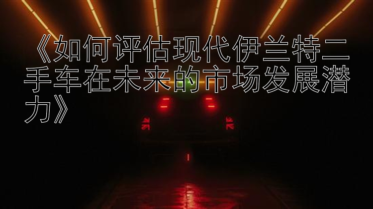 赛车飞艇app《如何评估现代伊兰特二手车在未来的市场发展潜力》