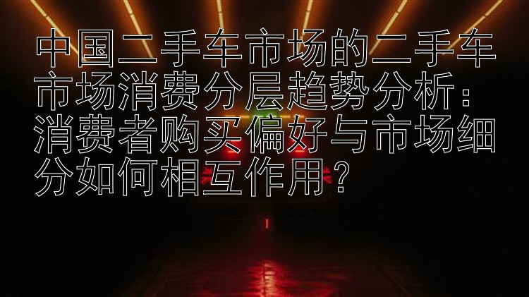 中国二手车市场的二手车市场消费分层趋势分析：消费者购买偏好与市场细分如何相互作用？