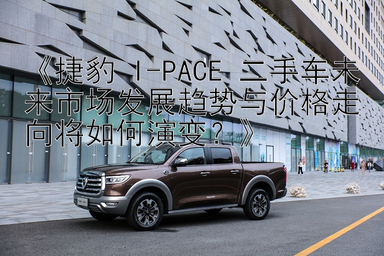 《捷豹 I-PACE 二手车未来市场发展趋势与价格走向将如何演变？》