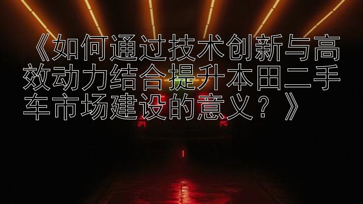 《如何通过技术创新与高效动力结合提升本田二手车市场建设的意义？》