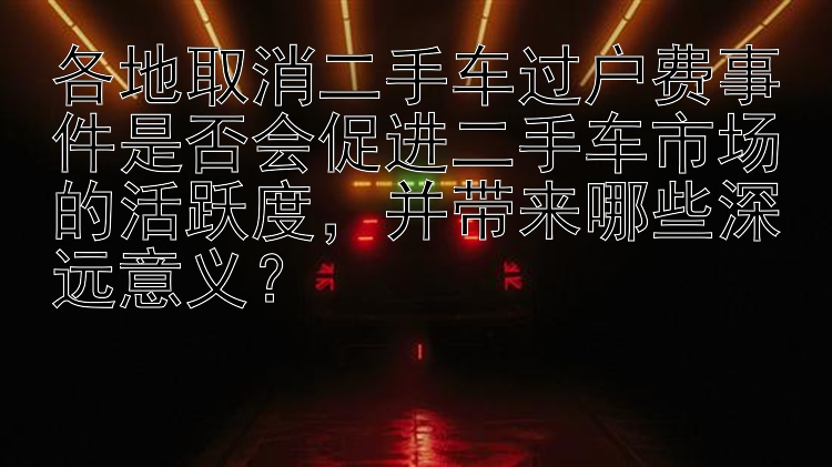 各地取消二手车过户费事件是否会促进二手车市场的活跃度，并带来哪些深远意义？