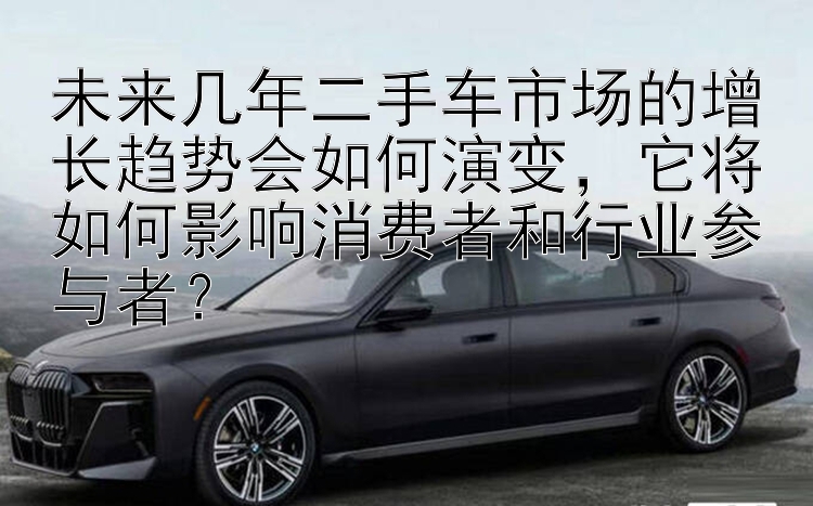 未来几年二手车市场的增长趋势会如何演变，它将如何影响消费者和行业参与者？