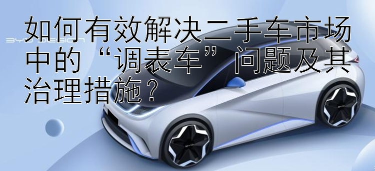 如何有效解决二手车市场中的“调表车”问题及其治理措施？