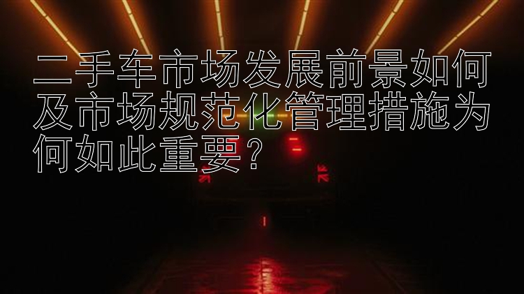 二手车市场发展前景如何及市场规范化管理措施为何如此重要？